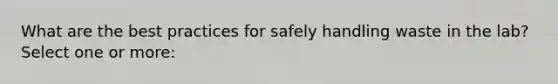 What are the best practices for safely handling waste in the lab? Select one or more: