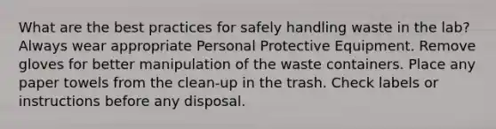 What are the best practices for safely handling waste in the lab? Always wear appropriate Personal Protective Equipment. Remove gloves for better manipulation of the waste containers. Place any paper towels from the clean-up in the trash. Check labels or instructions before any disposal.