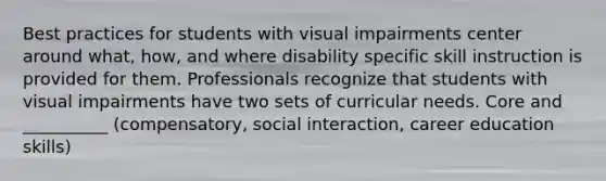 Best practices for students with visual impairments center around what, how, and where disability specific skill instruction is provided for them. Professionals recognize that students with visual impairments have two sets of curricular needs. Core and __________ (compensatory, social interaction, career education skills)