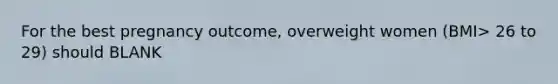 For the best pregnancy outcome, overweight women (BMI> 26 to 29) should BLANK