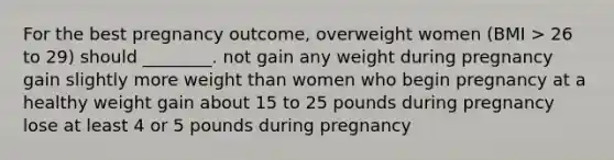 For the best pregnancy outcome, overweight women (BMI > 26 to 29) should ________. not gain any weight during pregnancy gain slightly more weight than women who begin pregnancy at a healthy weight gain about 15 to 25 pounds during pregnancy lose at least 4 or 5 pounds during pregnancy