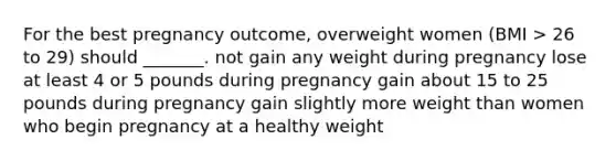 For the best pregnancy outcome, overweight women (BMI > 26 to 29) should _______. not gain any weight during pregnancy lose at least 4 or 5 pounds during pregnancy gain about 15 to 25 pounds during pregnancy gain slightly more weight than women who begin pregnancy at a healthy weight