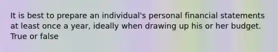 It is best to prepare an individual's personal financial statements at least once a year, ideally when drawing up his or her budget. True or false