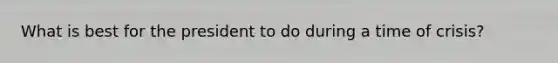 What is best for the president to do during a time of crisis?