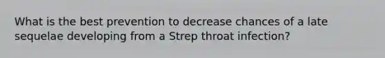 What is the best prevention to decrease chances of a late sequelae developing from a Strep throat infection?