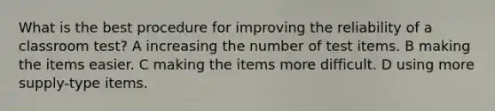 What is the best procedure for improving the reliability of a classroom test? A increasing the number of test items. B making the items easier. C making the items more difficult. D using more supply-type items.