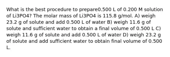 What is the best procedure to prepare0.500 L of 0.200 M solution of Li3PO4? The molar mass of Li3PO4 is 115.8 g/mol. A) weigh 23.2 g of solute and add 0.500 L of water B) weigh 11.6 g of solute and sufficient water to obtain a final volume of 0.500 L C) weigh 11.6 g of solute and add 0.500 L of water D) weigh 23.2 g of solute and add sufficient water to obtain final volume of 0.500 L.