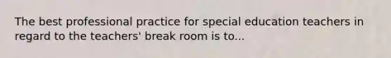 The best professional practice for special education teachers in regard to the teachers' break room is to...