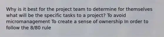 Why is it best for the project team to determine for themselves what will be the specific tasks to a project? To avoid micromanagement To create a sense of ownership In order to follow the 8/80 rule