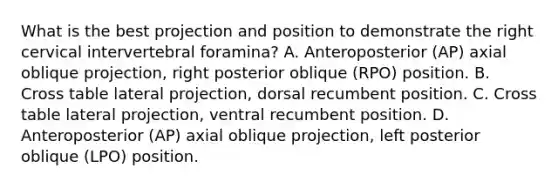 What is the best projection and position to demonstrate the right cervical intervertebral foramina? A. Anteroposterior (AP) axial oblique projection, right posterior oblique (RPO) position. B. Cross table lateral projection, dorsal recumbent position. C. Cross table lateral projection, ventral recumbent position. D. Anteroposterior (AP) axial oblique projection, left posterior oblique (LPO) position.