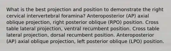 What is the best projection and position to demonstrate the right cervical intervertebral foramina? Anteroposterior (AP) axial oblique projection, right posterior oblique (RPO) position. Cross table lateral projection, ventral recumbent position. Cross table lateral projection, dorsal recumbent position. Anteroposterior (AP) axial oblique projection, left posterior oblique (LPO) position.