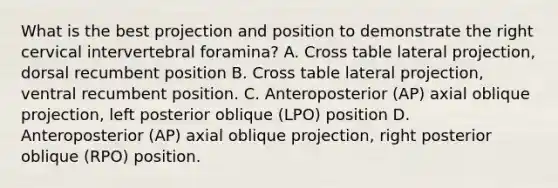 What is the best projection and position to demonstrate the right cervical intervertebral foramina? A. Cross table lateral projection, dorsal recumbent position B. Cross table lateral projection, ventral recumbent position. C. Anteroposterior (AP) axial oblique projection, left posterior oblique (LPO) position D. Anteroposterior (AP) axial oblique projection, right posterior oblique (RPO) position.