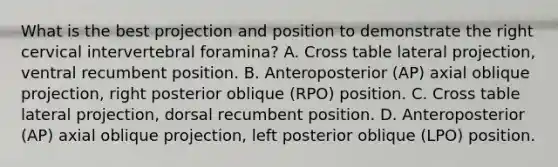 What is the best projection and position to demonstrate the right cervical intervertebral foramina? A. Cross table lateral projection, ventral recumbent position. B. Anteroposterior (AP) axial oblique projection, right posterior oblique (RPO) position. C. Cross table lateral projection, dorsal recumbent position. D. Anteroposterior (AP) axial oblique projection, left posterior oblique (LPO) position.