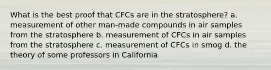 What is the best proof that CFCs are in the stratosphere? a. measurement of other man-made compounds in air samples from the stratosphere b. measurement of CFCs in air samples from the stratosphere c. measurement of CFCs in smog d. the theory of some professors in California