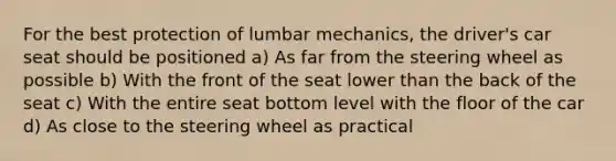 For the best protection of lumbar mechanics, the driver's car seat should be positioned a) As far from the steering wheel as possible b) With the front of the seat lower than the back of the seat c) With the entire seat bottom level with the floor of the car d) As close to the steering wheel as practical