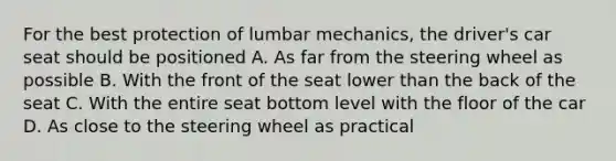 For the best protection of lumbar mechanics, the driver's car seat should be positioned A. As far from the steering wheel as possible B. With the front of the seat lower than the back of the seat C. With the entire seat bottom level with the floor of the car D. As close to the steering wheel as practical