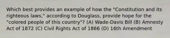 Which best provides an example of how the "Constitution and its righteous laws," according to Douglass, provide hope for the "colored people of this country"? (A) Wade-Davis Bill (B) Amnesty Act of 1872 (C) Civil Rights Act of 1866 (D) 16th Amendment