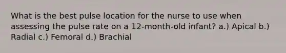 What is the best pulse location for the nurse to use when assessing the pulse rate on a 12-month-old infant? a.) Apical b.) Radial c.) Femoral d.) Brachial