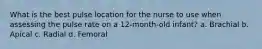 What is the best pulse location for the nurse to use when assessing the pulse rate on a 12-month-old infant? a. Brachial b. Apical c. Radial d. Femoral