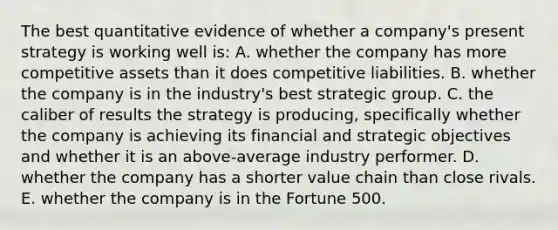 The best quantitative evidence of whether a company's present strategy is working well is: A. whether the company has more competitive assets than it does competitive liabilities. B. whether the company is in the industry's best strategic group. C. the caliber of results the strategy is producing, specifically whether the company is achieving its financial and strategic objectives and whether it is an above-average industry performer. D. whether the company has a shorter value chain than close rivals. E. whether the company is in the Fortune 500.