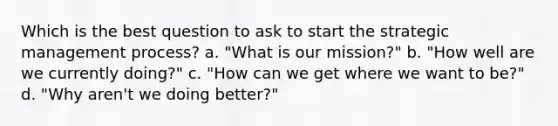 Which is the best question to ask to start the strategic management process? a. "What is our mission?" b. "How well are we currently doing?" c. "How can we get where we want to be?" d. "Why aren't we doing better?"