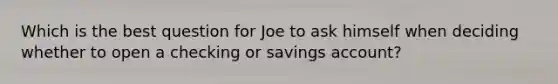 Which is the best question for Joe to ask himself when deciding whether to open a checking or savings account?