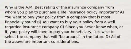 Why is the A.M. Best rating of the insurance company from whom you plan to purchase a life insurance policy important? A) You want to buy your policy from a company that is most financially sound B) You want to buy your policy from a well regarded insurance company C) Since you never know when, or if, your policy will have to pay your beneficiary, it is wise to select the company that will "be around" in the future D) All of the above are important considerations.