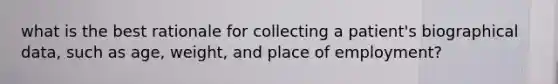 what is the best rationale for collecting a patient's biographical data, such as age, weight, and place of employment?