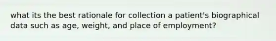 what its the best rationale for collection a patient's biographical data such as age, weight, and place of employment?