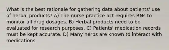 What is the best rationale for gathering data about patients' use of herbal products? A) The nurse practice act requires RNs to monitor all drug dosages. B) Herbal products need to be evaluated for research purposes. C) Patients' medication records must be kept accurate. D) Many herbs are known to interact with medications.