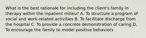 What is the best rationale for including the client's family in therapy within the inpatient milieu? A. To structure a program of social and work-related activities B. To facilitate discharge from the hospital C. To provide a concrete demonstration of caring D. To encourage the family to model positive behaviors