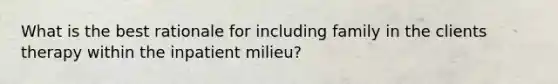 What is the best rationale for including family in the clients therapy within the inpatient milieu?