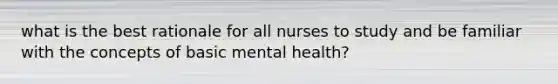 what is the best rationale for all nurses to study and be familiar with the concepts of basic mental health?