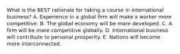 What is the BEST rationale for taking a course in international business? A. Experience in a global firm will make a worker more competitive. B. The global economy will be more developed. C. A firm will be more competitive globally. D. International business will contribute to personal prosperity. E. Nations will become more interconnected.