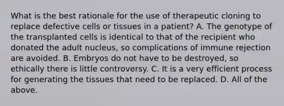 What is the best rationale for the use of therapeutic cloning to replace defective cells or tissues in a patient? A. The genotype of the transplanted cells is identical to that of the recipient who donated the adult nucleus, so complications of immune rejection are avoided. B. Embryos do not have to be destroyed, so ethically there is little controversy. C. It is a very efficient process for generating the tissues that need to be replaced. D. All of the above.