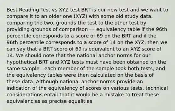 Best Reading Test vs XYZ test BRT is our new test and we want to compare it to an older one (XYZ) with some old study data. comparing the two, grounds the test to the other test by providing grounds of comparison --- equivalency table if the 96th percentile corresponds to a score of 69 on the BRT and if the 96th percentile corresponds to a score of 14 on the XYZ, then we can say that a BRT score of 69 is equivalent to an XYZ score of 14. We should note that the national anchor norms for our hypothetical BRT and XYZ tests must have been obtained on the same sample—each member of the sample took both tests, and the equivalency tables were then calculated on the basis of these data. Although national anchor norms provide an indication of the equivalency of scores on various tests, technical considerations entail that it would be a mistake to treat these equivalencies as precise equalities