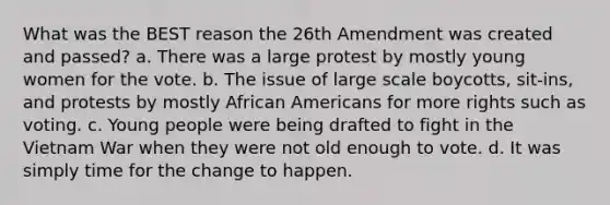 What was the BEST reason the 26th Amendment was created and passed? a. There was a large protest by mostly young women for the vote. b. The issue of large scale boycotts, sit-ins, and protests by mostly African Americans for more rights such as voting. c. Young people were being drafted to fight in the Vietnam War when they were not old enough to vote. d. It was simply time for the change to happen.