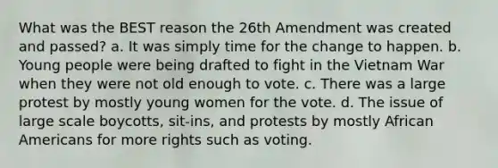 What was the BEST reason the 26th Amendment was created and passed? a. It was simply time for the change to happen. b. Young people were being drafted to fight in the Vietnam War when they were not old enough to vote. c. There was a large protest by mostly young women for the vote. d. The issue of large scale boycotts, sit-ins, and protests by mostly African Americans for more rights such as voting.