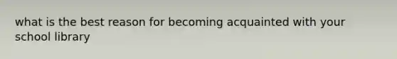 what is the best reason for becoming acquainted with your school library