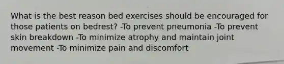 What is the best reason bed exercises should be encouraged for those patients on bedrest? -To prevent pneumonia -To prevent skin breakdown -To minimize atrophy and maintain joint movement -To minimize pain and discomfort