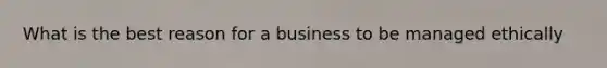 What is the best reason for a business to be managed ethically