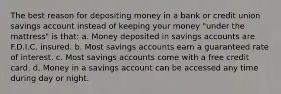 The best reason for depositing money in a bank or credit union savings account instead of keeping your money "under the mattress" is that: a. Money deposited in savings accounts are F.D.I.C. insured. b. Most savings accounts earn a guaranteed rate of interest. c. Most savings accounts come with a free credit card. d. Money in a savings account can be accessed any time during day or night.