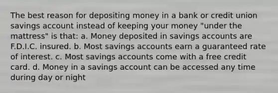 The best reason for depositing money in a bank or credit union savings account instead of keeping your money "under the mattress" is that: a. Money deposited in savings accounts are F.D.I.C. insured. b. Most savings accounts earn a guaranteed rate of interest. c. Most savings accounts come with a free credit card. d. Money in a savings account can be accessed any time during day or night