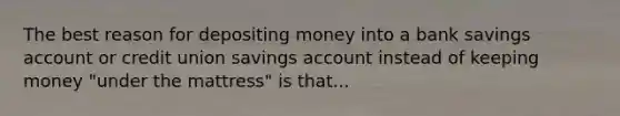 The best reason for depositing money into a bank savings account or credit union savings account instead of keeping money "under the mattress" is that...