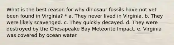 What is the best reason for why dinosaur fossils have not yet been found in Virginia? * a. They never lived in Virginia. b. They were likely scavenged. c. They quickly decayed. d. They were destroyed by the Chesapeake Bay Meteorite Impact. e. Virginia was covered by ocean water.