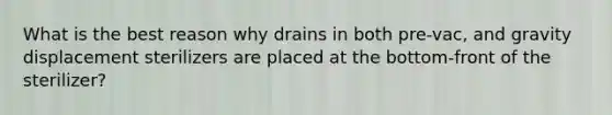 What is the best reason why drains in both pre-vac, and gravity displacement sterilizers are placed at the bottom-front of the sterilizer?