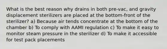 What is the best reason why drains in both pre-vac, and gravity displacement sterilizers are placed at the bottom-front of the sterilizer? a) Because air tends concentrate at the bottom of the chamber b) To comply with AAMI regulation c) To make it easy to monitor steam pressure in the sterilizer d) To make it accessible for test pack placements