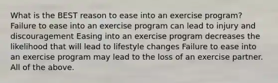 What is the BEST reason to ease into an exercise program? Failure to ease into an exercise program can lead to injury and discouragement Easing into an exercise program decreases the likelihood that will lead to lifestyle changes Failure to ease into an exercise program may lead to the loss of an exercise partner. All of the above.