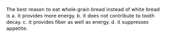 The best reason to eat whole-grain bread instead of white bread is a. it provides more energy. b. it does not contribute to tooth decay. c. it provides fiber as well as energy. d. it suppresses appetite.