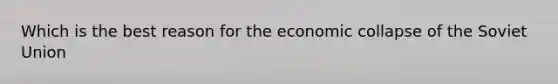 Which is the best reason for the economic collapse of the Soviet Union